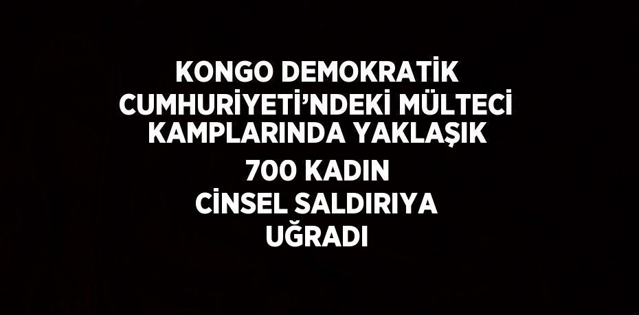 KONGO DEMOKRATİK CUMHURİYETİ’NDEKİ MÜLTECİ KAMPLARINDA YAKLAŞIK 700 KADIN CİNSEL SALDIRIYA UĞRADI