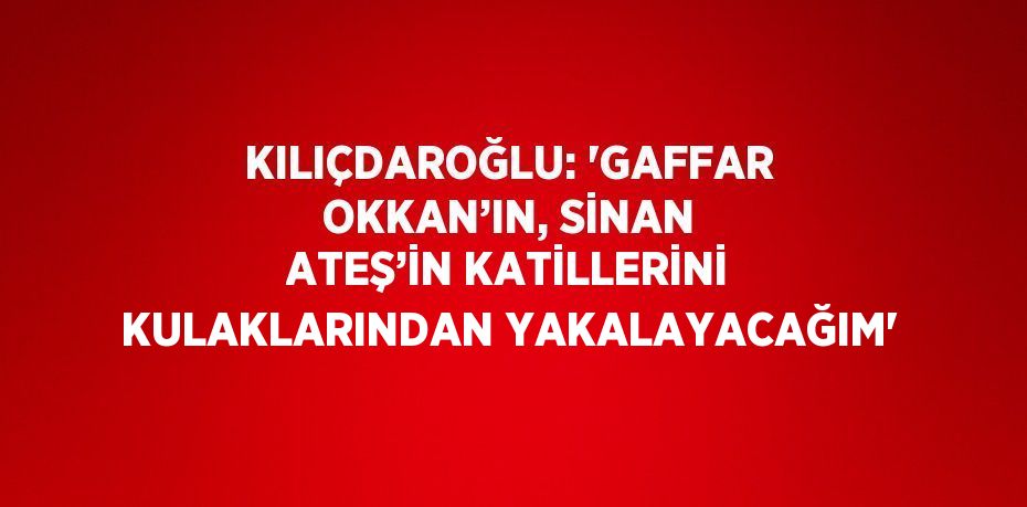 KILIÇDAROĞLU: 'GAFFAR OKKAN’IN, SİNAN ATEŞ’İN KATİLLERİNİ KULAKLARINDAN YAKALAYACAĞIM'