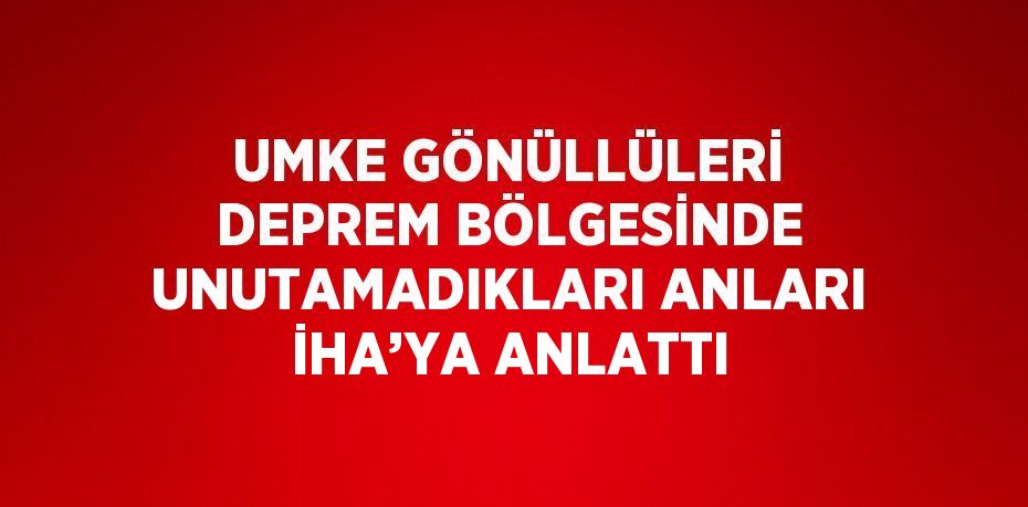 UMKE GÖNÜLLÜLERİ DEPREM BÖLGESİNDE UNUTAMADIKLARI ANLARI İHA’YA ANLATTI