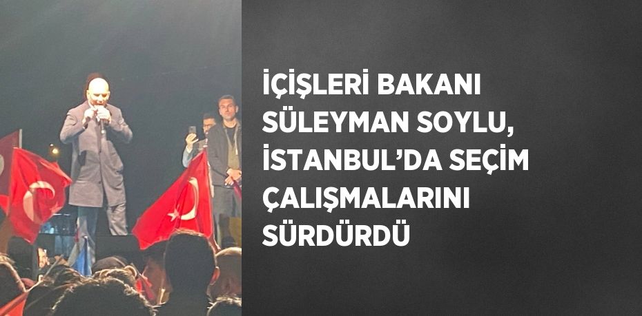 İÇİŞLERİ BAKANI SÜLEYMAN SOYLU, İSTANBUL’DA SEÇİM ÇALIŞMALARINI SÜRDÜRDÜ