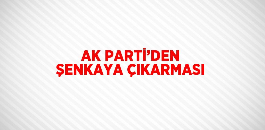 AK PARTİ’DEN ŞENKAYA ÇIKARMASI