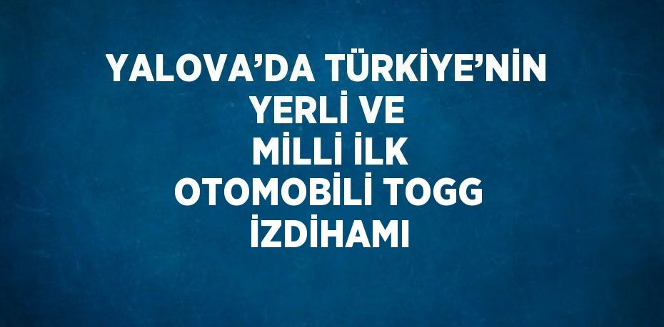 YALOVA’DA TÜRKİYE’NİN YERLİ VE MİLLİ İLK OTOMOBİLİ TOGG İZDİHAMI