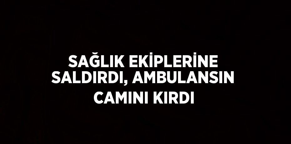 SAĞLIK EKİPLERİNE SALDIRDI, AMBULANSIN CAMINI KIRDI