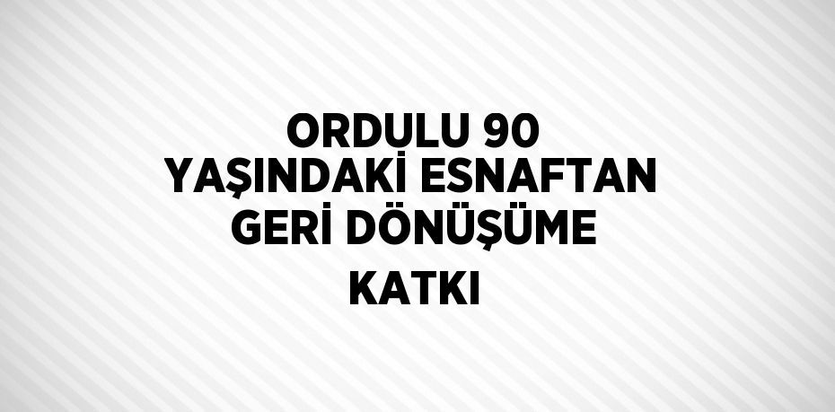 ORDULU 90 YAŞINDAKİ ESNAFTAN GERİ DÖNÜŞÜME KATKI