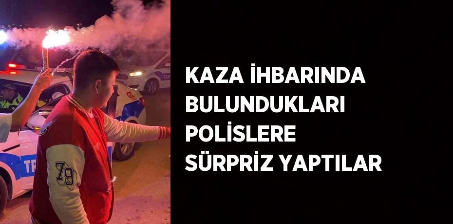 KAZA İHBARINDA BULUNDUKLARI POLİSLERE SÜRPRİZ YAPTILAR