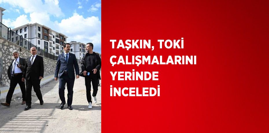 TAŞKIN, TOKİ ÇALIŞMALARINI YERİNDE İNCELEDİ