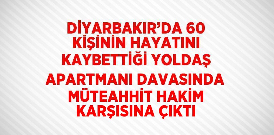 DİYARBAKIR’DA 60 KİŞİNİN HAYATINI KAYBETTİĞİ YOLDAŞ APARTMANI DAVASINDA MÜTEAHHİT HAKİM KARŞISINA ÇIKTI