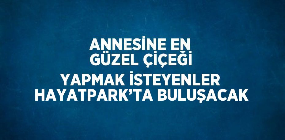 ANNESİNE EN GÜZEL ÇİÇEĞİ YAPMAK İSTEYENLER HAYATPARK’TA BULUŞACAK