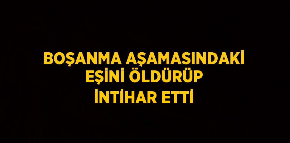 BOŞANMA AŞAMASINDAKİ EŞİNİ ÖLDÜRÜP İNTİHAR ETTİ