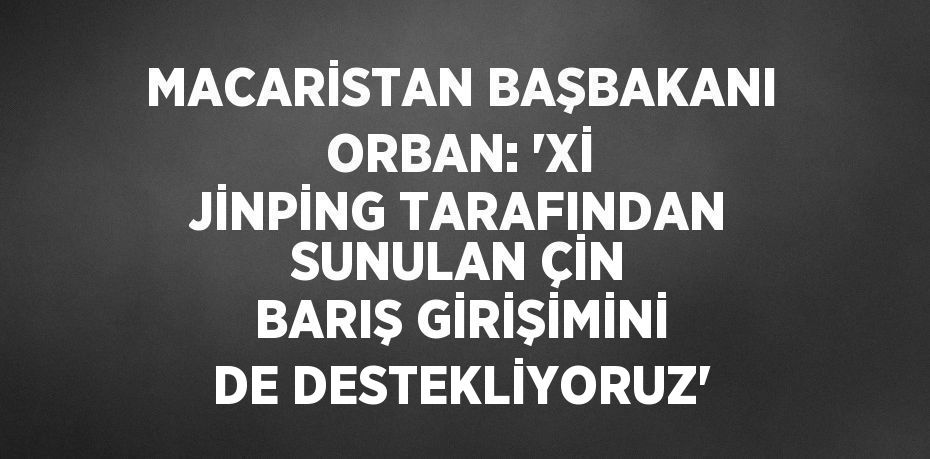 MACARİSTAN BAŞBAKANI ORBAN: 'Xİ JİNPİNG TARAFINDAN SUNULAN ÇİN BARIŞ GİRİŞİMİNİ DE DESTEKLİYORUZ'