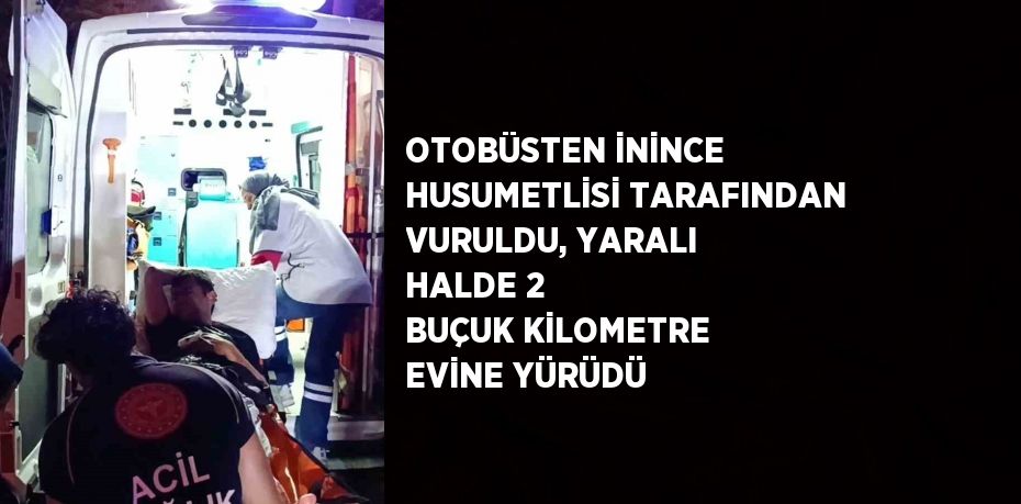 OTOBÜSTEN İNİNCE HUSUMETLİSİ TARAFINDAN VURULDU, YARALI HALDE 2 BUÇUK KİLOMETRE EVİNE YÜRÜDÜ