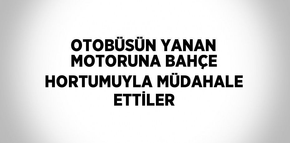 OTOBÜSÜN YANAN MOTORUNA BAHÇE HORTUMUYLA MÜDAHALE ETTİLER