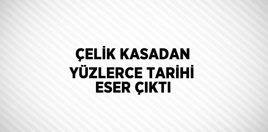 ÇELİK KASADAN YÜZLERCE TARİHİ ESER ÇIKTI