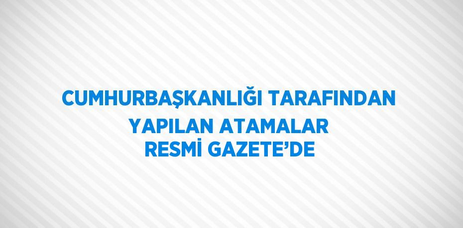 CUMHURBAŞKANLIĞI TARAFINDAN YAPILAN ATAMALAR RESMİ GAZETE’DE