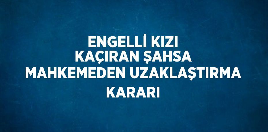 ENGELLİ KIZI KAÇIRAN ŞAHSA MAHKEMEDEN UZAKLAŞTIRMA KARARI