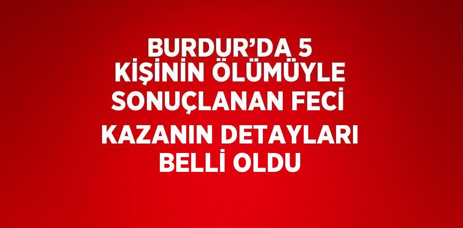 BURDUR’DA 5 KİŞİNİN ÖLÜMÜYLE SONUÇLANAN FECİ KAZANIN DETAYLARI BELLİ OLDU