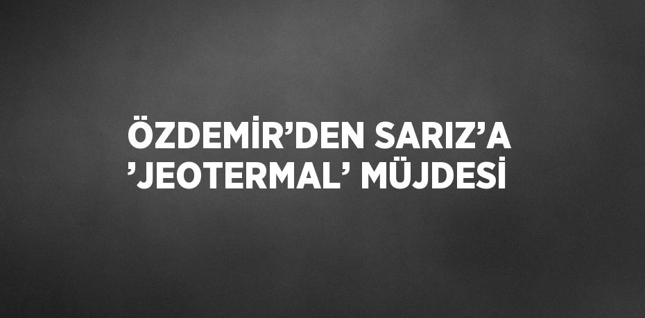 ÖZDEMİR’DEN SARIZ’A ’JEOTERMAL’ MÜJDESİ