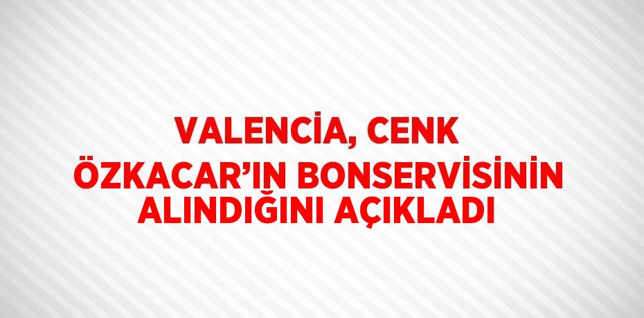 VALENCİA, CENK ÖZKACAR’IN BONSERVİSİNİN ALINDIĞINI AÇIKLADI