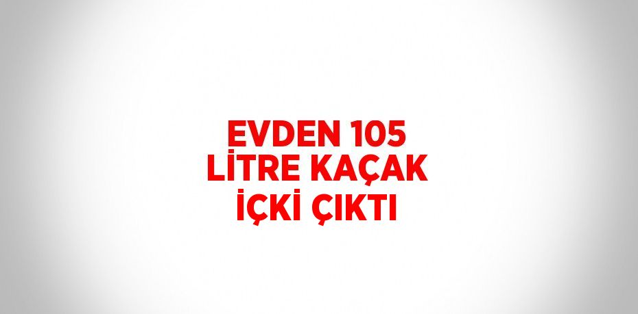 EVDEN 105 LİTRE KAÇAK İÇKİ ÇIKTI