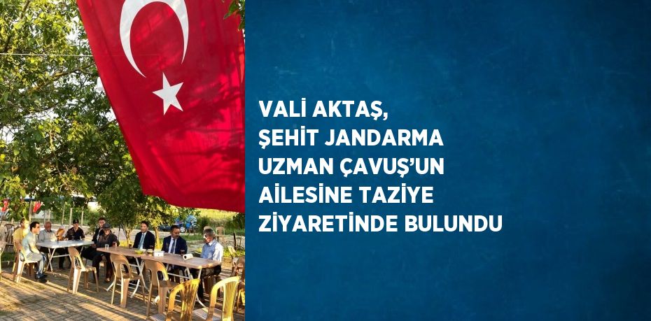 VALİ AKTAŞ, ŞEHİT JANDARMA UZMAN ÇAVUŞ’UN AİLESİNE TAZİYE ZİYARETİNDE BULUNDU