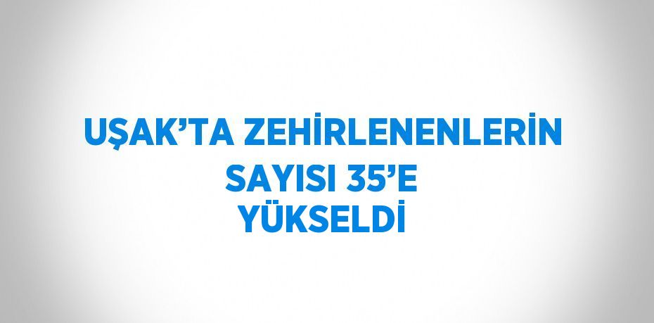 UŞAK’TA ZEHİRLENENLERİN SAYISI 35’E YÜKSELDİ