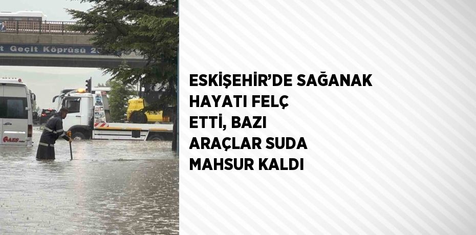 ESKİŞEHİR’DE SAĞANAK HAYATI FELÇ ETTİ, BAZI ARAÇLAR SUDA MAHSUR KALDI