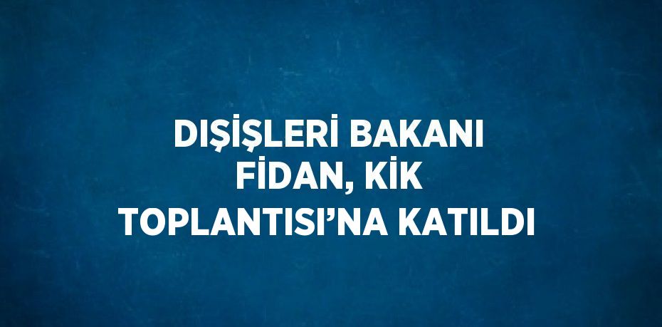 DIŞİŞLERİ BAKANI FİDAN, KİK TOPLANTISI’NA KATILDI