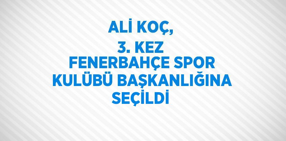 ALİ KOÇ, 3. KEZ FENERBAHÇE SPOR KULÜBÜ BAŞKANLIĞINA SEÇİLDİ