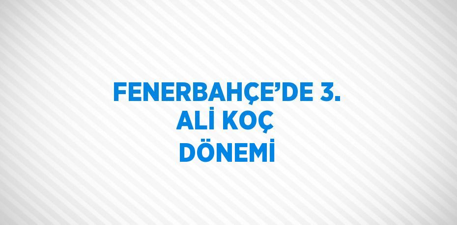 FENERBAHÇE’DE 3. ALİ KOÇ DÖNEMİ