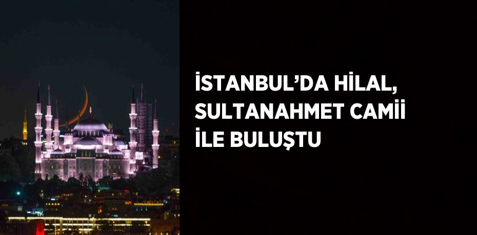 İSTANBUL’DA HİLAL, SULTANAHMET CAMİİ İLE BULUŞTU