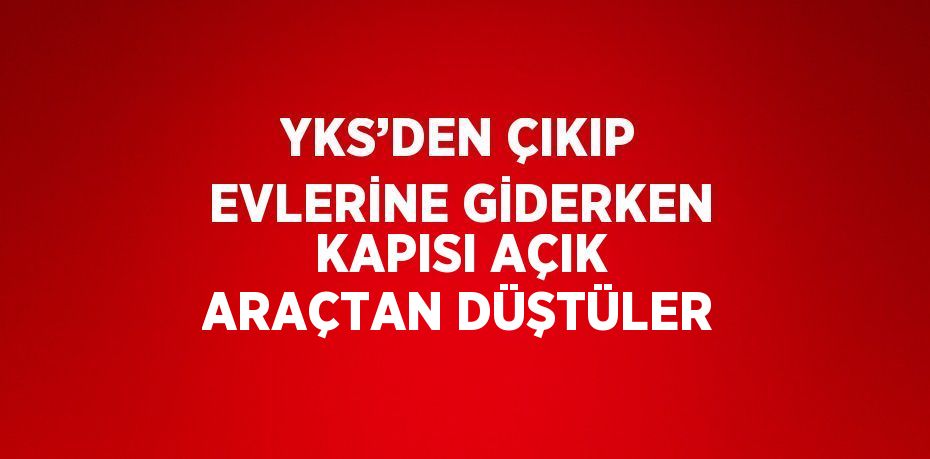 YKS’DEN ÇIKIP EVLERİNE GİDERKEN KAPISI AÇIK ARAÇTAN DÜŞTÜLER