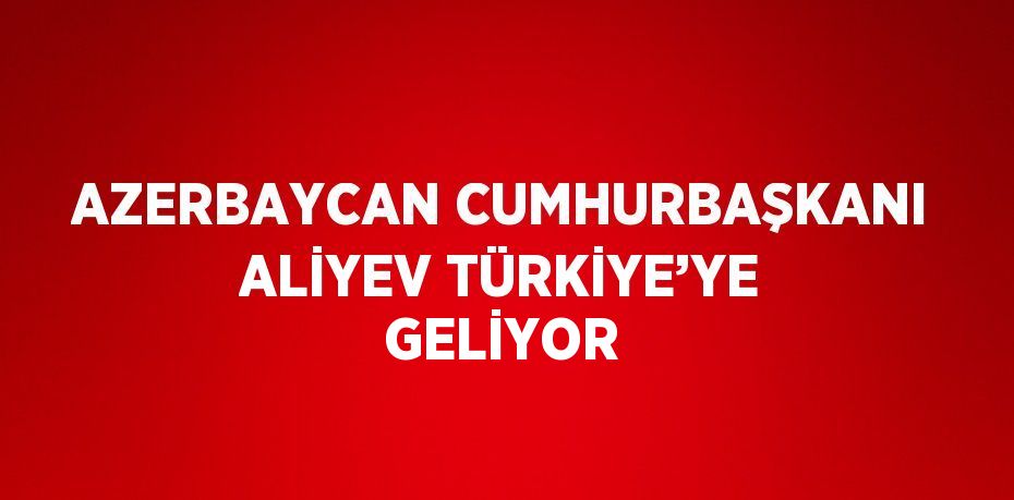 AZERBAYCAN CUMHURBAŞKANI ALİYEV TÜRKİYE’YE GELİYOR