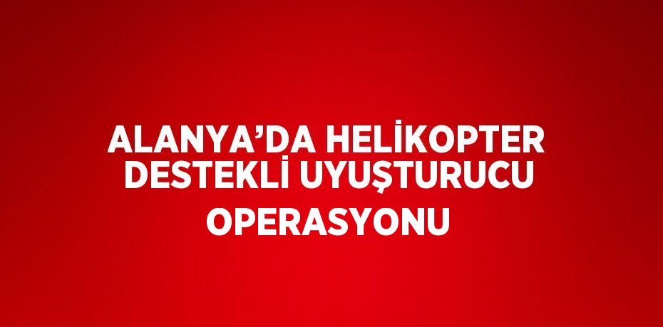 ALANYA’DA HELİKOPTER DESTEKLİ UYUŞTURUCU OPERASYONU