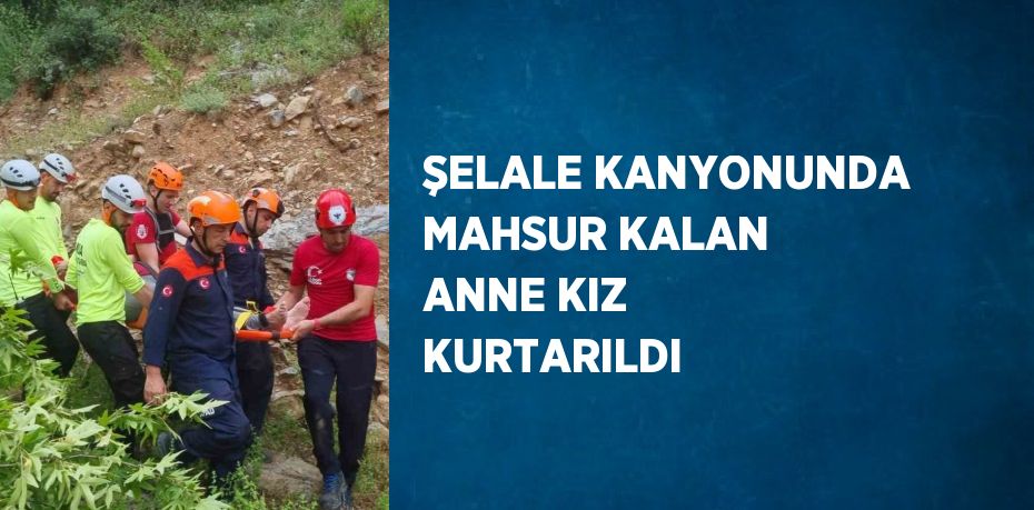 ŞELALE KANYONUNDA MAHSUR KALAN ANNE KIZ KURTARILDI