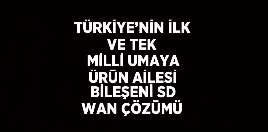 TÜRKİYE’NİN İLK VE TEK MİLLİ UMAYA ÜRÜN AİLESİ BİLEŞENİ SD WAN ÇÖZÜMÜ