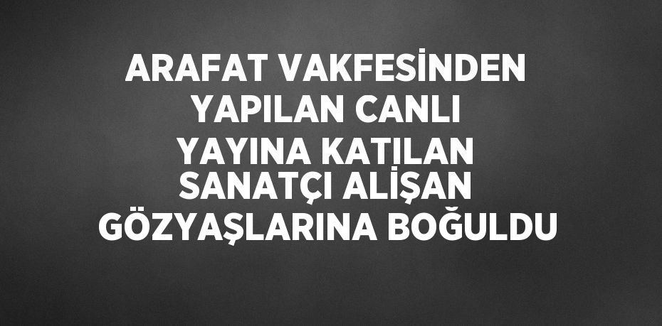 ARAFAT VAKFESİNDEN YAPILAN CANLI YAYINA KATILAN SANATÇI ALİŞAN GÖZYAŞLARINA BOĞULDU