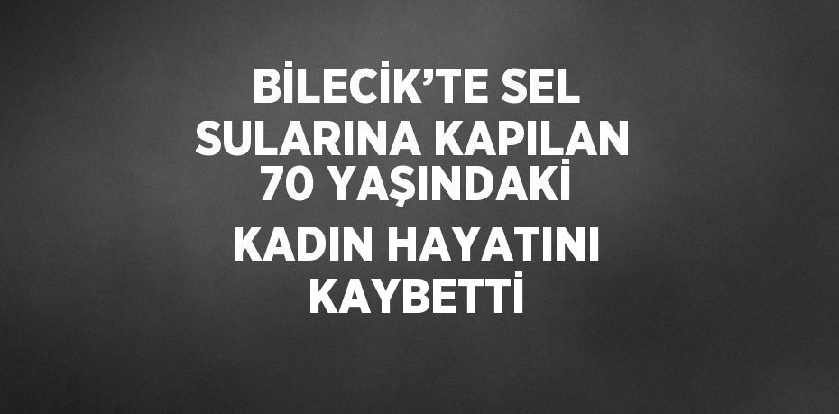BİLECİK’TE SEL SULARINA KAPILAN 70 YAŞINDAKİ KADIN HAYATINI KAYBETTİ