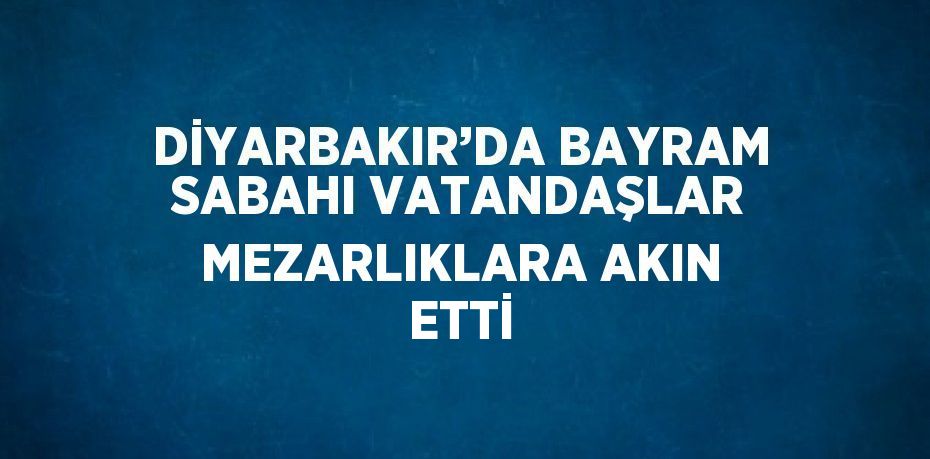 DİYARBAKIR’DA BAYRAM SABAHI VATANDAŞLAR MEZARLIKLARA AKIN ETTİ