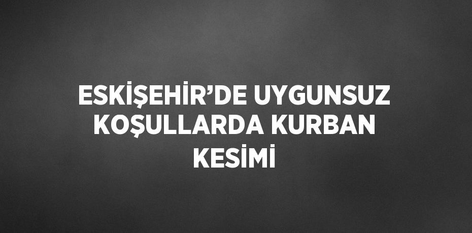 ESKİŞEHİR’DE UYGUNSUZ KOŞULLARDA KURBAN KESİMİ