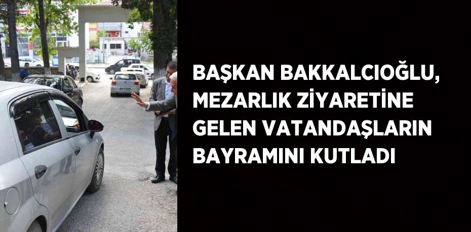 BAŞKAN BAKKALCIOĞLU, MEZARLIK ZİYARETİNE GELEN VATANDAŞLARIN BAYRAMINI KUTLADI