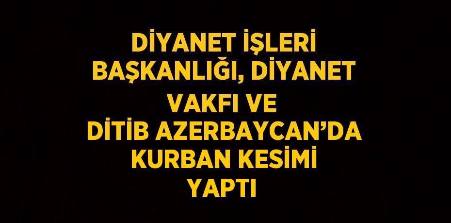 DİYANET İŞLERİ BAŞKANLIĞI, DİYANET VAKFI VE DİTİB AZERBAYCAN’DA KURBAN KESİMİ YAPTI