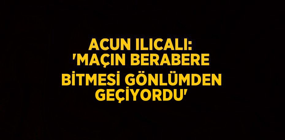 ACUN ILICALI: 'MAÇIN BERABERE BİTMESİ GÖNLÜMDEN GEÇİYORDU'