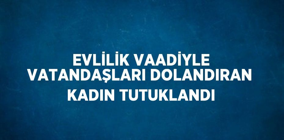 EVLİLİK VAADİYLE VATANDAŞLARI DOLANDIRAN KADIN TUTUKLANDI