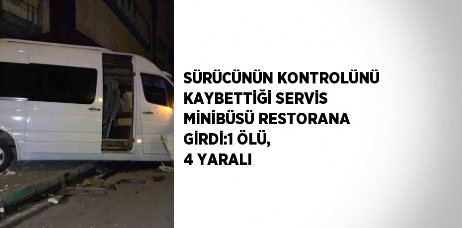 SÜRÜCÜNÜN KONTROLÜNÜ KAYBETTİĞİ SERVİS MİNİBÜSÜ RESTORANA GİRDİ:1 ÖLÜ, 4 YARALI