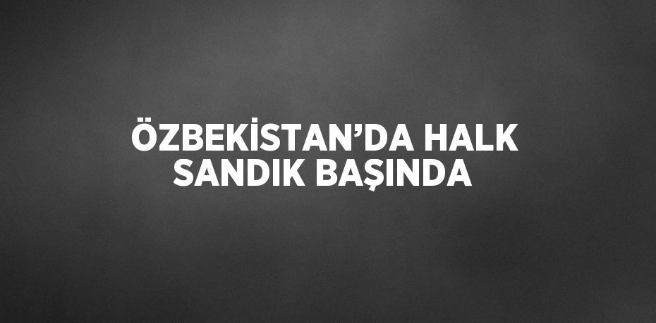 ÖZBEKİSTAN’DA HALK SANDIK BAŞINDA