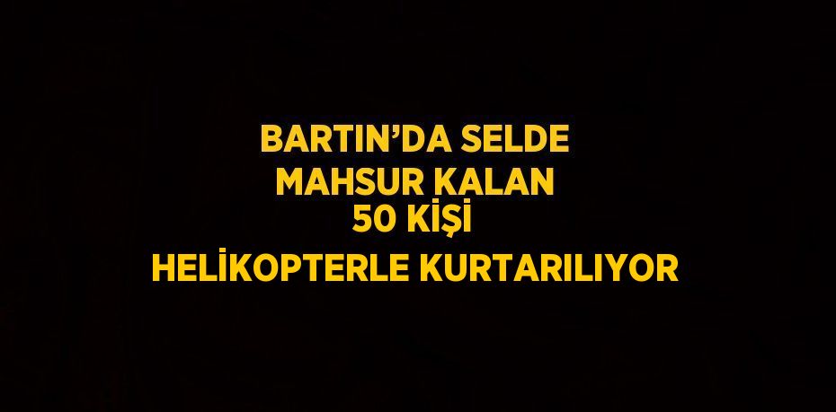 BARTIN’DA SELDE MAHSUR KALAN 50 KİŞİ HELİKOPTERLE KURTARILIYOR