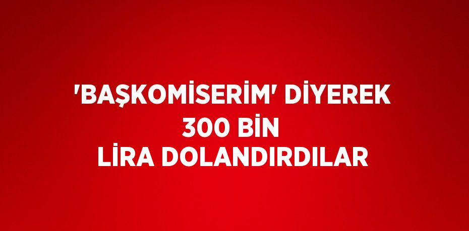 'BAŞKOMİSERİM' DİYEREK 300 BİN LİRA DOLANDIRDILAR