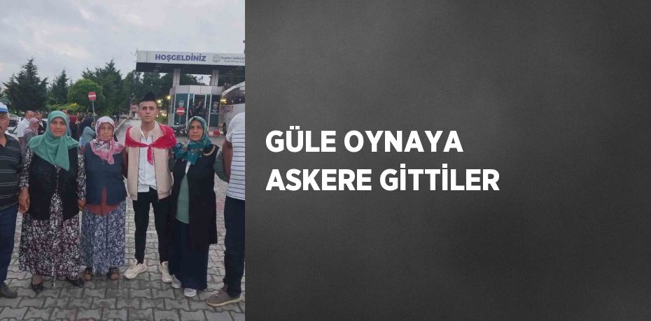 GÜLE OYNAYA ASKERE GİTTİLER