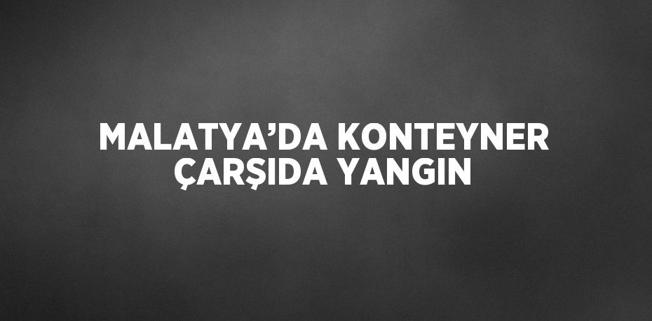 MALATYA’DA KONTEYNER ÇARŞIDA YANGIN