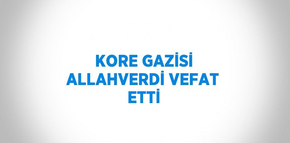 KORE GAZİSİ ALLAHVERDİ VEFAT ETTİ